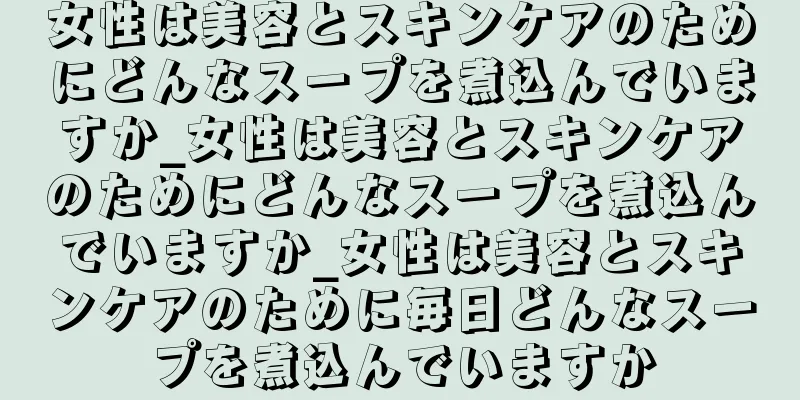 女性は美容とスキンケアのためにどんなスープを煮込んでいますか_女性は美容とスキンケアのためにどんなスープを煮込んでいますか_女性は美容とスキンケアのために毎日どんなスープを煮込んでいますか